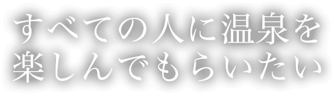 すべての人に温泉を楽しんでもらいたい