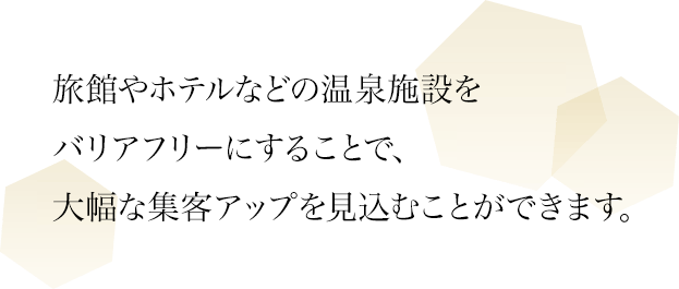 旅館やホテルなどの温泉施設をバリアフリーにすることで、大幅な集客アップを見込むことができます。